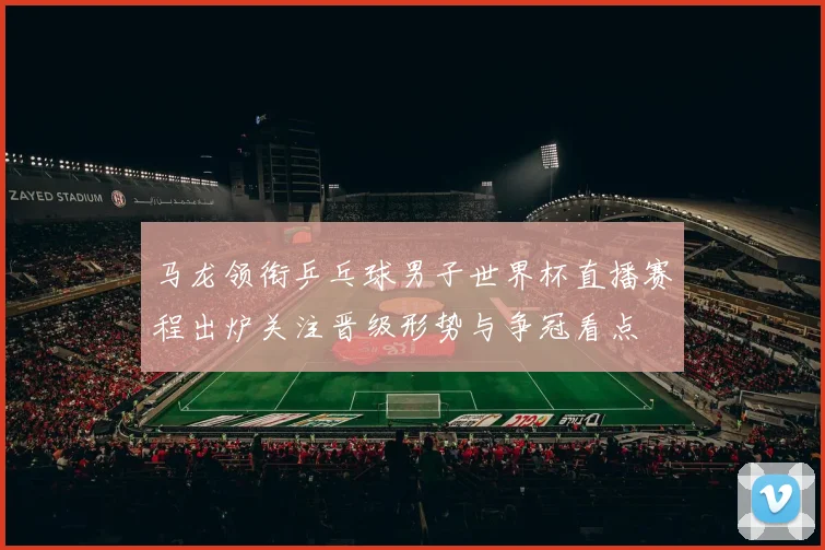 马龙领衔乒乓球男子世界杯直播赛程出炉关注晋级形势与争冠看点
