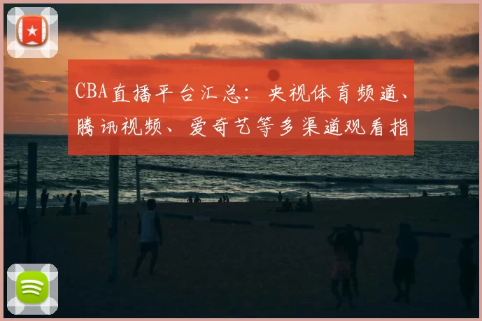 CBA直播平台汇总:央视体育频道、腾讯视频、爱奇艺等多渠道观看指南