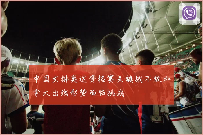 中国女排奥运资格赛关键战不敌加拿大出线形势面临挑战