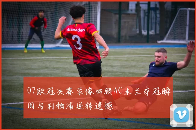 07欧冠决赛录像回顾AC米兰夺冠瞬间与利物浦逆转遗憾