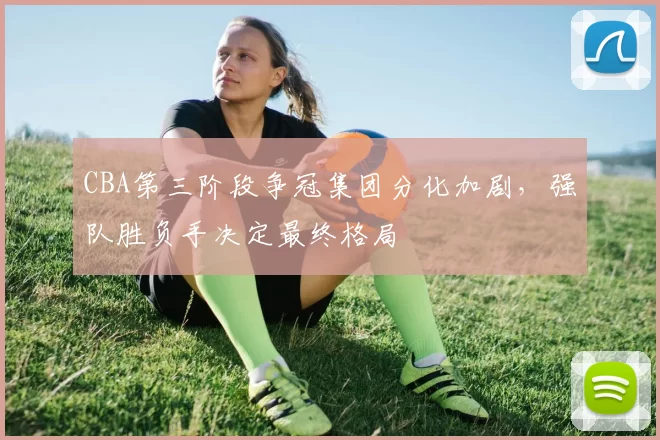 CBA第三阶段争冠集团分化加剧,强队胜负手决定最终格局