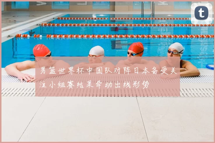 男篮世界杯中国队对阵日本备受关注小组赛结果牵动出线形势