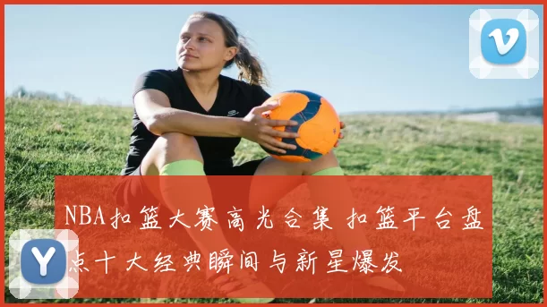 NBA扣篮大赛高光合集 扣篮平台盘点十大经典瞬间与新星爆发