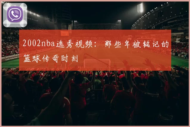 2002nba选秀视频：那些年被铭记的篮球传奇时刻