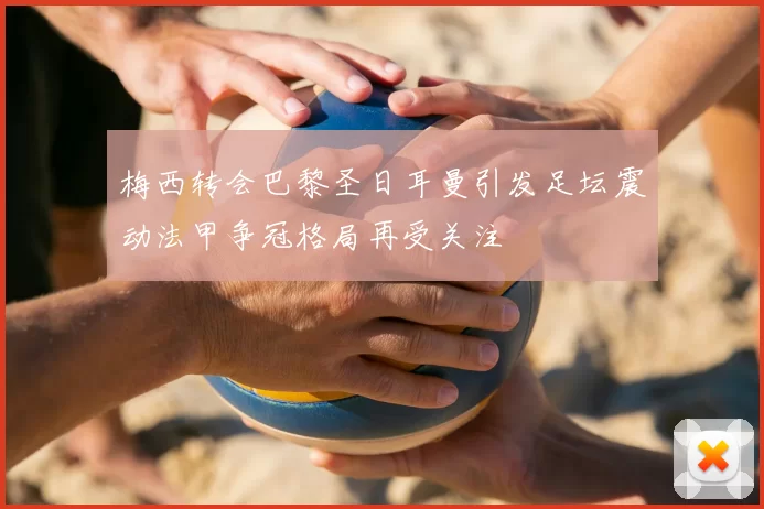 梅西转会巴黎圣日耳曼引发足坛震动法甲争冠格局再受关注