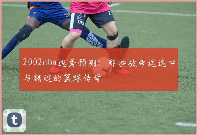2002nba选秀预测：那些被命运选中与错过的篮球传奇