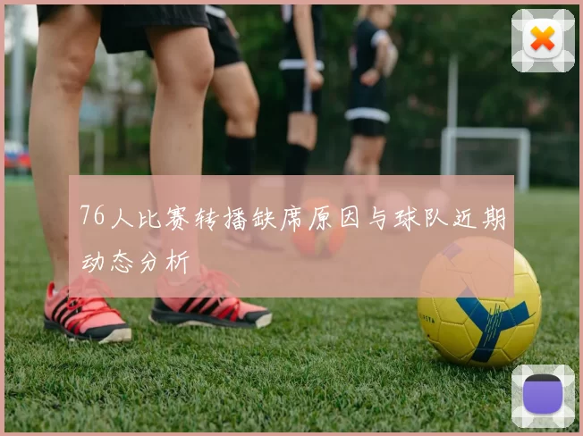 76人比赛转播缺席原因与球队近期动态分析