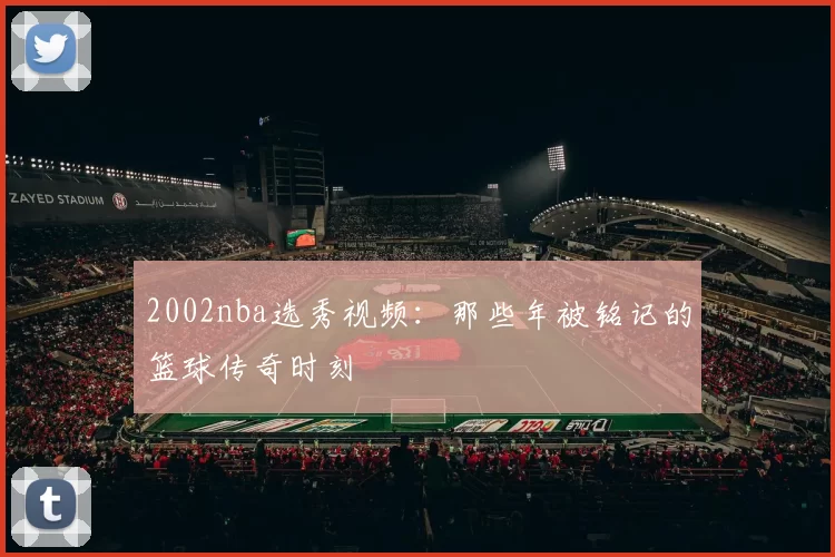 2002nba选秀视频：那些年被铭记的篮球传奇时刻