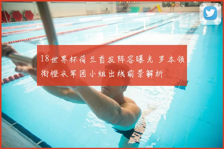 18世界杯荷兰首发阵容曝光 罗本领衔橙衣军团小组出线前景解析