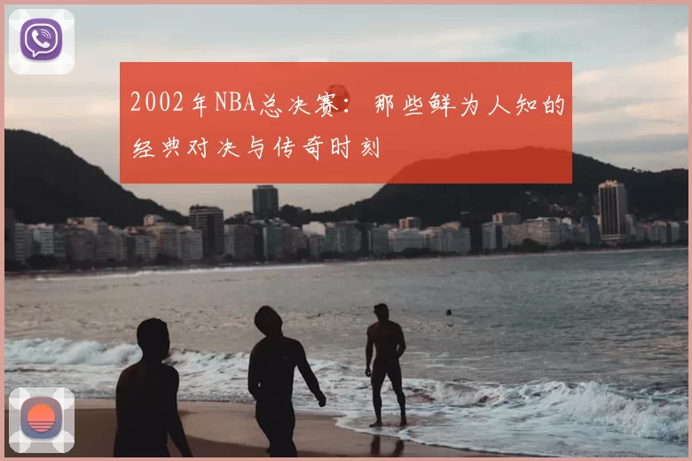 2002年NBA总决赛：那些鲜为人知的经典对决与传奇时刻