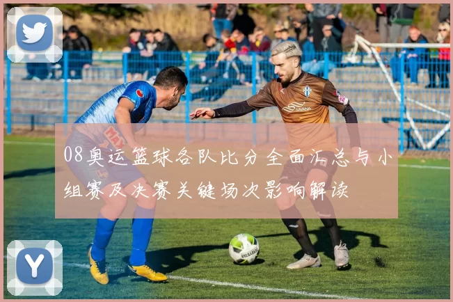 08奥运篮球各队比分全面汇总与小组赛及决赛关键场次影响解读