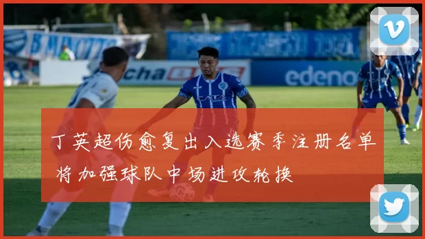 丁英超伤愈复出入选赛季注册名单 将加强球队中场进攻轮换