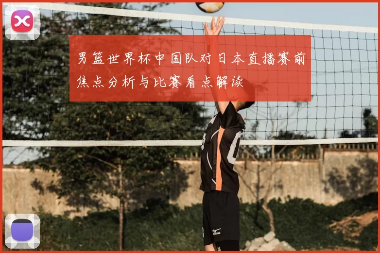 男篮世界杯中国队对日本直播赛前焦点分析与比赛看点解读