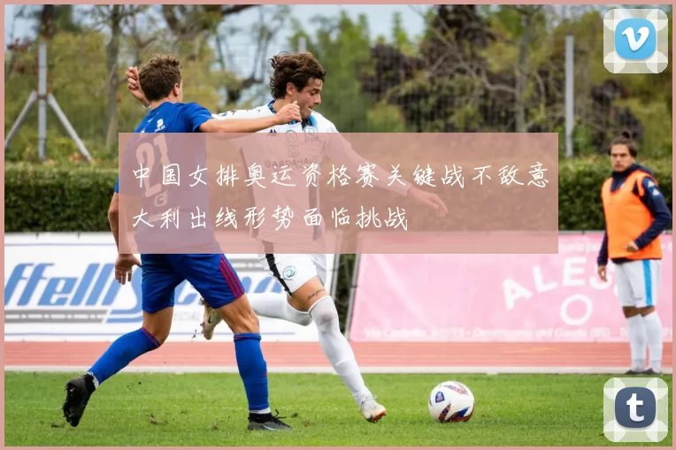 中国女排奥运资格赛关键战不敌意大利出线形势面临挑战