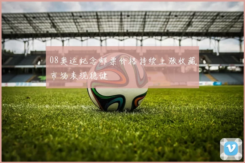 08奥运纪念邮票价格持续上涨收藏市场表现稳健