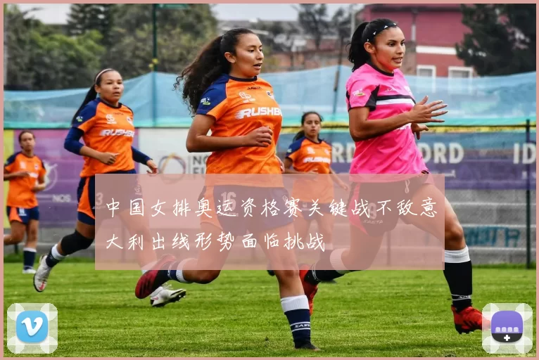 中国女排奥运资格赛关键战不敌意大利出线形势面临挑战