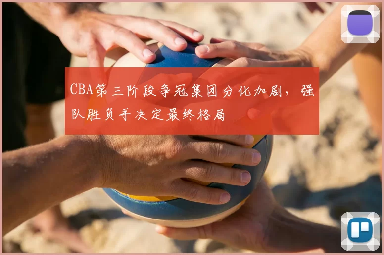 CBA第三阶段争冠集团分化加剧,强队胜负手决定最终格局