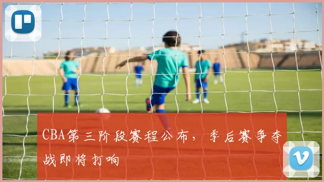 CBA第三阶段赛程公布，季后赛争夺战即将打响