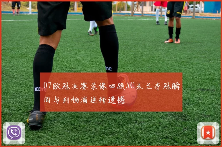 07欧冠决赛录像回顾AC米兰夺冠瞬间与利物浦逆转遗憾