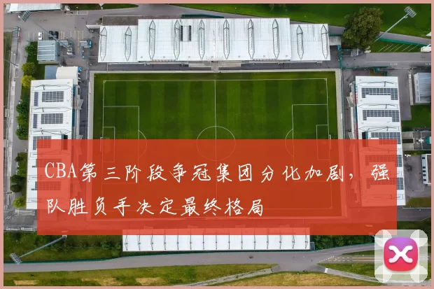 CBA第三阶段争冠集团分化加剧，强队胜负手决定最终格局