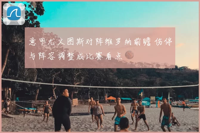 意甲尤文图斯对阵维罗纳前瞻 伤停与阵容调整成比赛看点