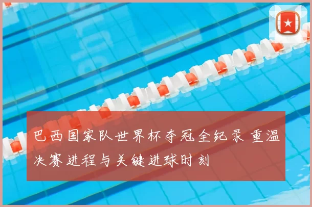 巴西国家队世界杯夺冠全纪录 重温决赛进程与关键进球时刻