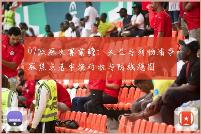 07欧冠决赛前瞻：米兰与利物浦争冠焦点落中场对抗与防线稳固