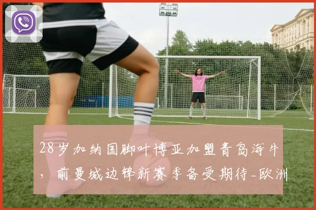 28岁加纳国脚叶博亚加盟青岛海牛，前曼城边锋新赛季备受期待_欧洲_中超_黄金期
