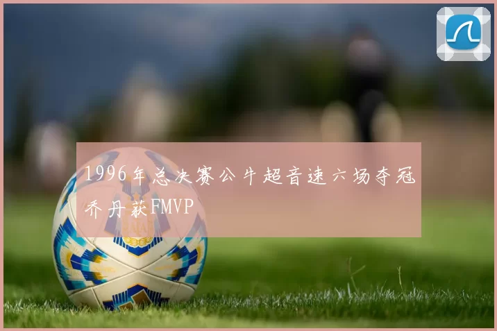 1996年总决赛公牛超音速六场夺冠乔丹获FMVP