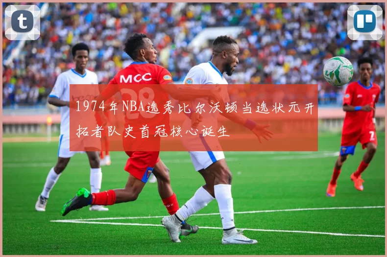 1974年NBA选秀比尔沃顿当选状元开拓者队史首冠核心诞生