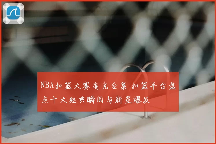 NBA扣篮大赛高光合集 扣篮平台盘点十大经典瞬间与新星爆发