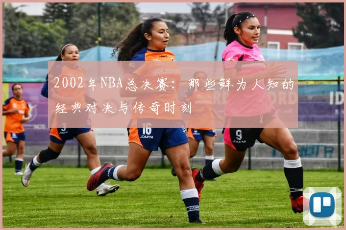 2002年NBA总决赛：那些鲜为人知的经典对决与传奇时刻