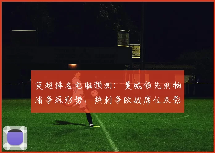 英超排名电脑预测：曼城领先利物浦争冠形势，热刺争欧战席位及影响