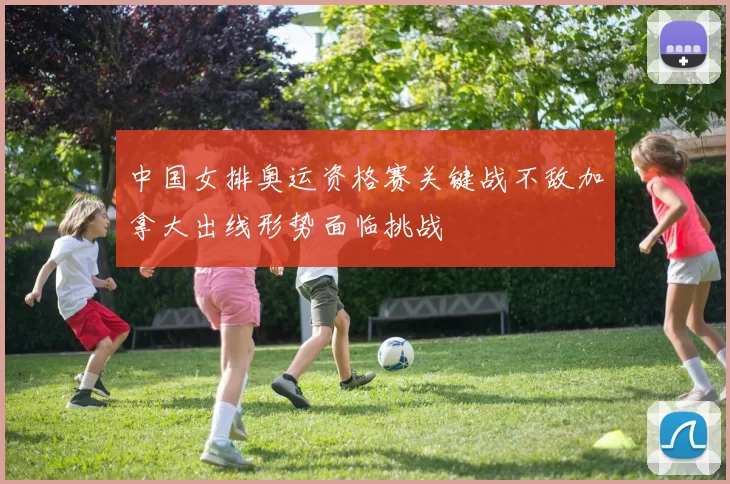 中国女排奥运资格赛关键战不敌加拿大出线形势面临挑战