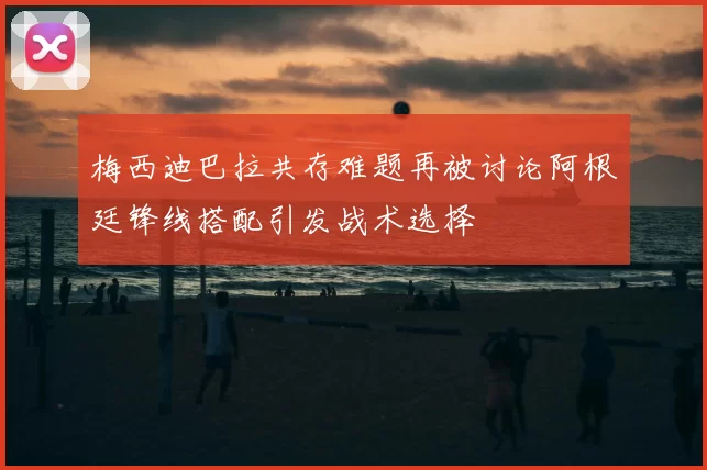 梅西迪巴拉共存难题再被讨论阿根廷锋线搭配引发战术选择