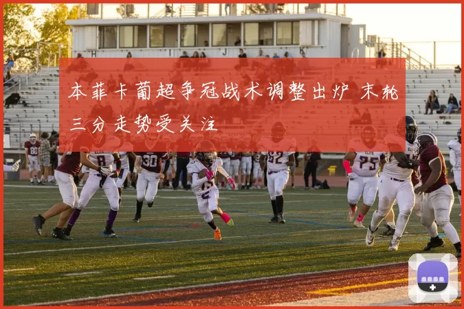 本菲卡葡超争冠战术调整出炉 末轮三分走势受关注