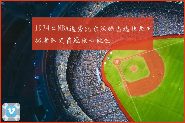 1974年NBA选秀比尔沃顿当选状元开拓者队史首冠核心诞生