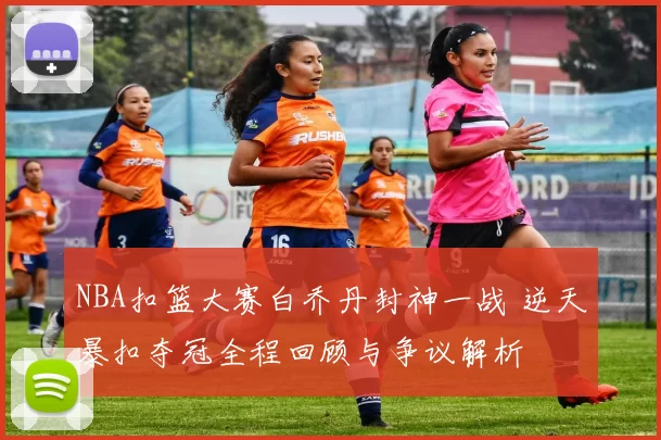 NBA扣篮大赛白乔丹封神一战 逆天暴扣夺冠全程回顾与争议解析