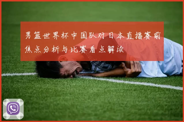 男篮世界杯中国队对日本直播赛前焦点分析与比赛看点解读