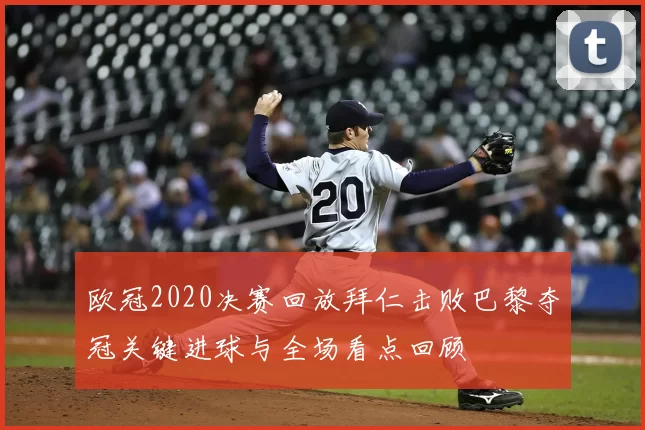 欧冠2020决赛回放拜仁击败巴黎夺冠关键进球与全场看点回顾