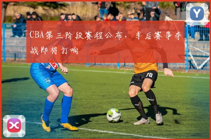 CBA第三阶段赛程公布,季后赛争夺战即将打响