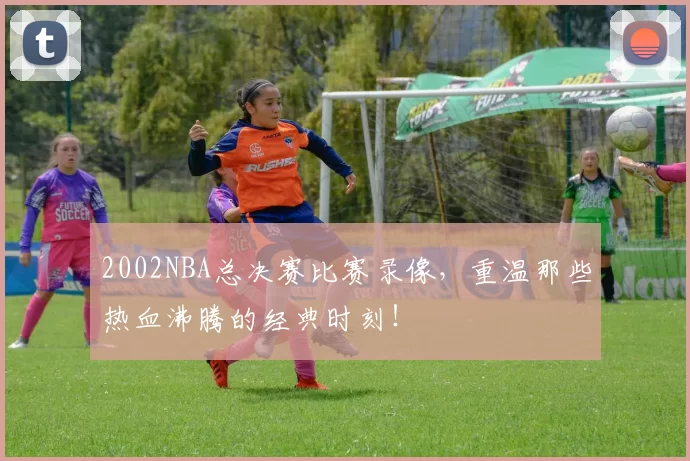 2002NBA总决赛比赛录像，重温那些热血沸腾的经典时刻！