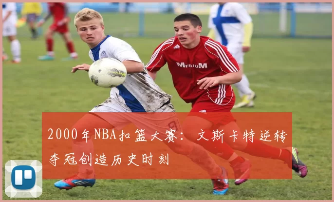 2000年NBA扣篮大赛：文斯卡特逆转夺冠创造历史时刻