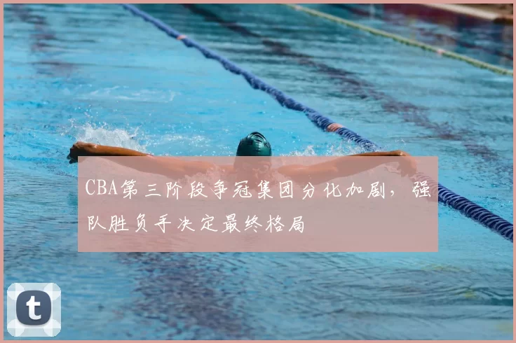 CBA第三阶段争冠集团分化加剧,强队胜负手决定最终格局